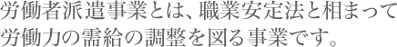 労働者派遣事業とは、職業安定法と相まって労働力の需給の調整を図る事業です