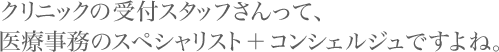 クリニックの受付スタッフさんって、医療事務のスペシャリスト＋コンシェルジュですよね。