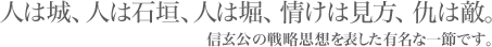 人は城、人は石垣、人は堀、情けは見方、仇は敵。信玄公の戦略思想を表して有名な一節です。